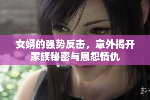 女婿的强势反击，意外揭开家族秘密与恩怨情仇