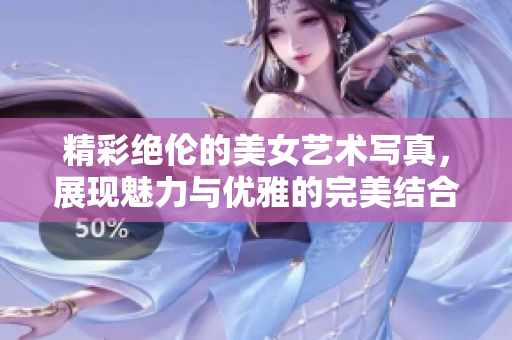 精彩绝伦的美女艺术写真，展现魅力与优雅的完美结合