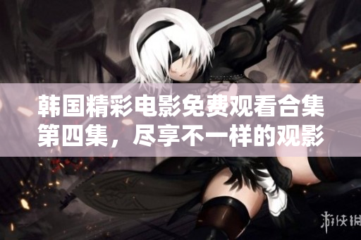 韩国精彩电影免费观看合集第四集，尽享不一样的观影体验