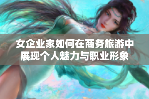 女企业家如何在商务旅游中展现个人魅力与职业形象