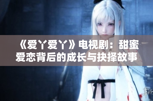 《爱丫爱丫》电视剧：甜蜜爱恋背后的成长与抉择故事探索