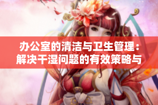 办公室的清洁与卫生管理：解决干湿问题的有效策略与方法