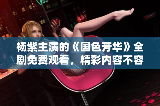杨紫主演的《国色芳华》全剧免费观看，精彩内容不容错过