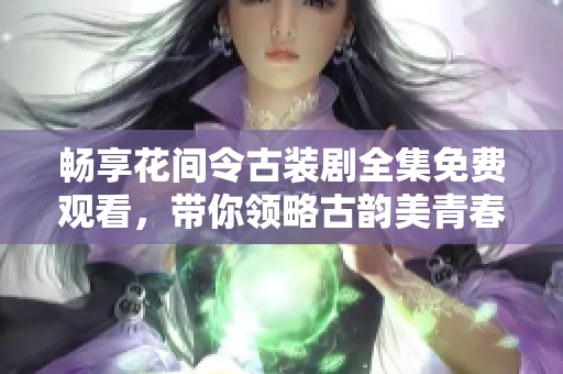 畅享花间令古装剧全集免费观看，带你领略古韵美青春故事