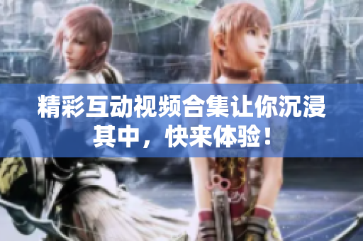 精彩互动视频合集让你沉浸其中，快来体验！
