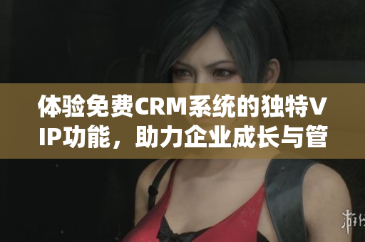 体验免费CRM系统的独特VIP功能，助力企业成长与管理