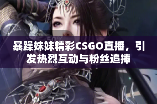暴躁妹妹精彩CSGO直播，引发热烈互动与粉丝追捧