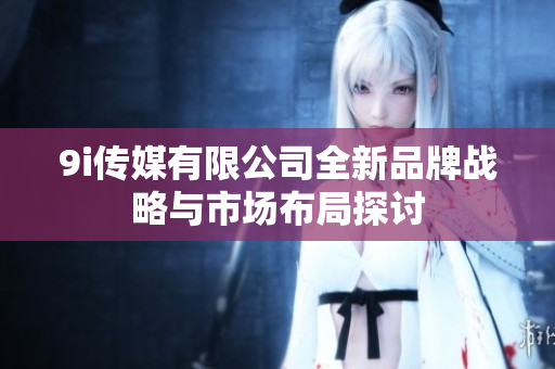 9i传媒有限公司全新品牌战略与市场布局探讨