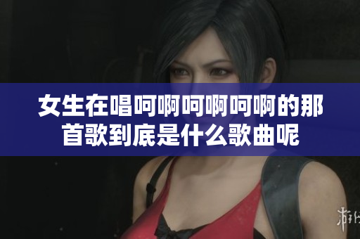 女生在唱呵啊呵啊呵啊的那首歌到底是什么歌曲呢