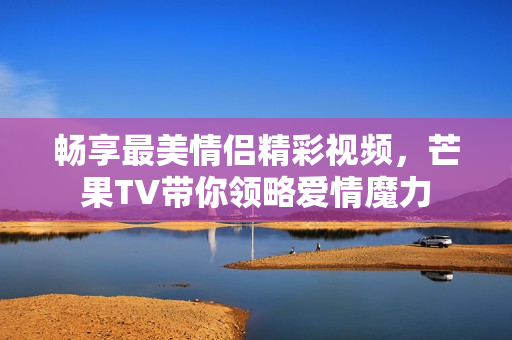畅享最美情侣精彩视频，芒果TV带你领略爱情魔力