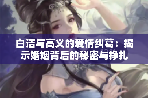 白洁与高义的爱情纠葛：揭示婚姻背后的秘密与挣扎