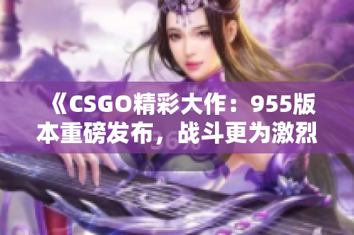 《CSGO精彩大作：955版本重磅发布，战斗更为激烈》