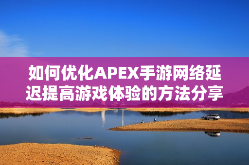 如何优化APEX手游网络延迟提高游戏体验的方法分享