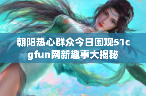 朝阳热心群众今日围观51cgfun网新趣事大揭秘