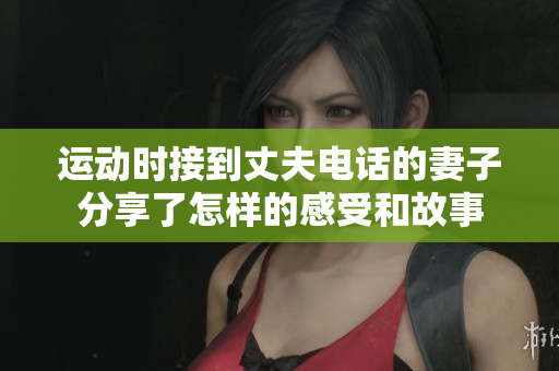 运动时接到丈夫电话的妻子分享了怎样的感受和故事