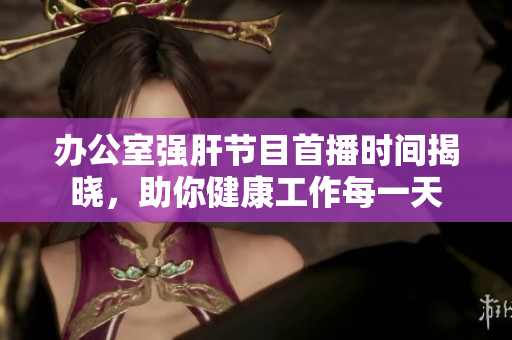 办公室强肝节目首播时间揭晓，助你健康工作每一天