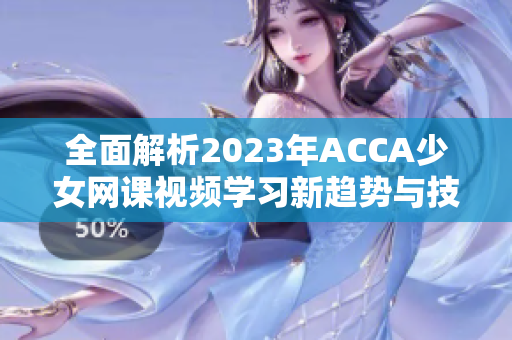 全面解析2023年ACCA少女网课视频学习新趋势与技巧