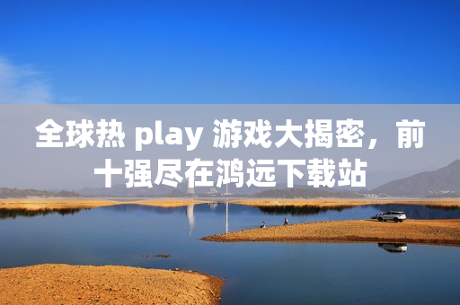 全球热 play 游戏大揭密，前十强尽在鸿远下载站