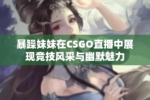 暴躁妹妹在CSGO直播中展现竞技风采与幽默魅力
