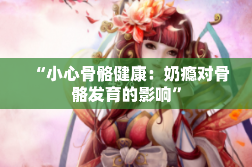 “小心骨骼健康：奶瘾对骨骼发育的影响”