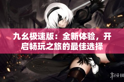 九幺极速版：全新体验，开启畅玩之旅的最佳选择