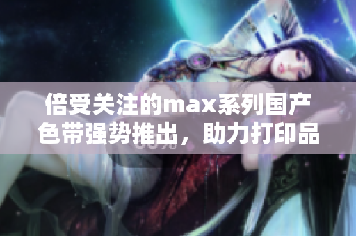 倍受关注的max系列国产色带强势推出，助力打印品质提升