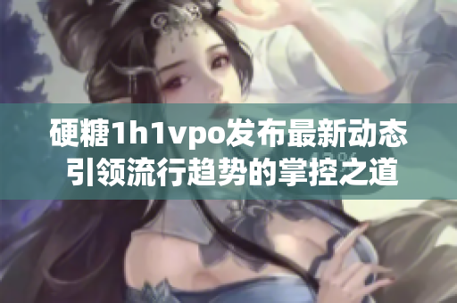 硬糖1h1vpo发布最新动态 引领流行趋势的掌控之道