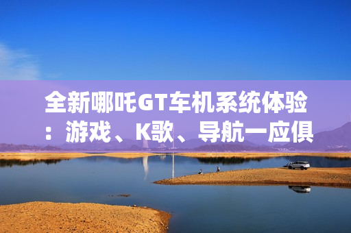 全新哪吒GT车机系统体验：游戏、K歌、导航一应俱全