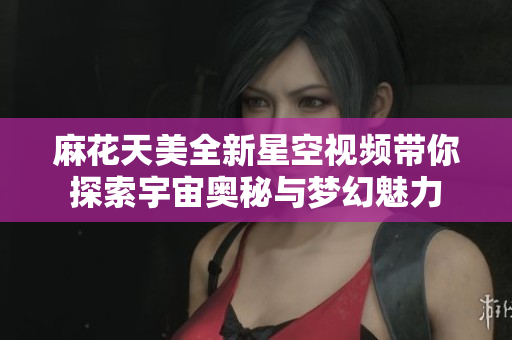 麻花天美全新星空视频带你探索宇宙奥秘与梦幻魅力
