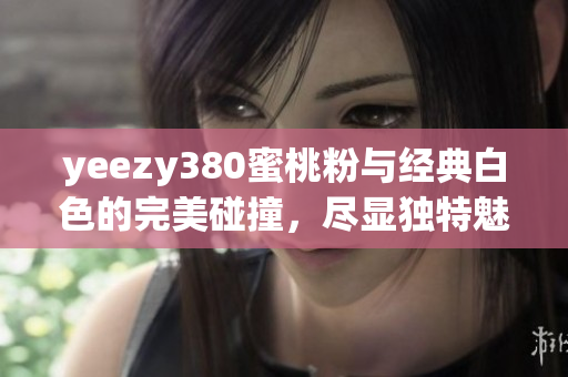 yeezy380蜜桃粉与经典白色的完美碰撞，尽显独特魅力