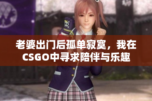 老婆出门后孤单寂寞，我在CSGO中寻求陪伴与乐趣