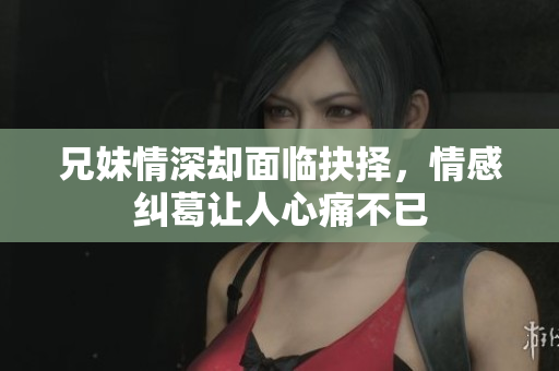 兄妹情深却面临抉择，情感纠葛让人心痛不已