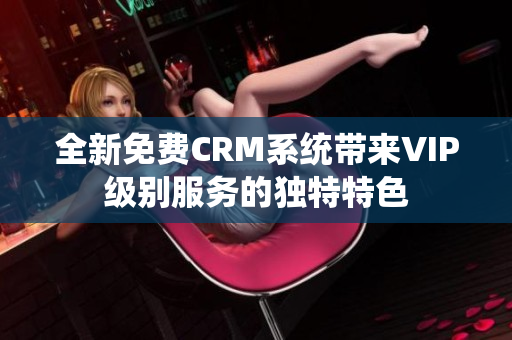 全新免费CRM系统带来VIP级别服务的独特特色