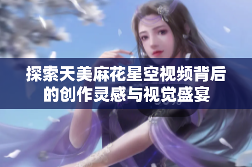 探索天美麻花星空视频背后的创作灵感与视觉盛宴