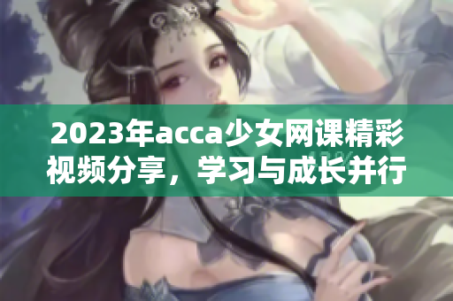 2023年acca少女网课精彩视频分享，学习与成长并行