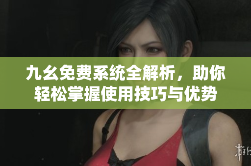 九幺免费系统全解析，助你轻松掌握使用技巧与优势