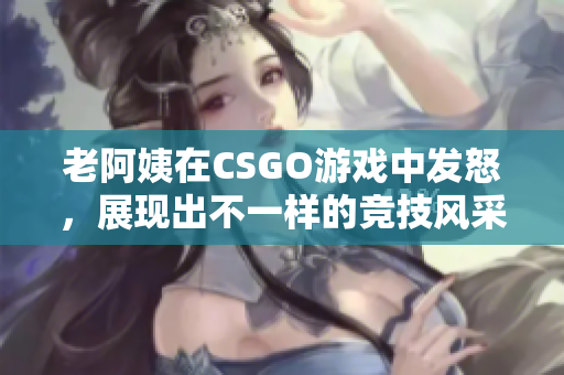 老阿姨在CSGO游戏中发怒，展现出不一样的竞技风采