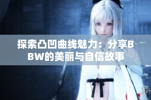 探索凸凹曲线魅力：分享BBW的美丽与自信故事