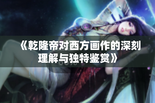《乾隆帝对西方画作的深刻理解与独特鉴赏》