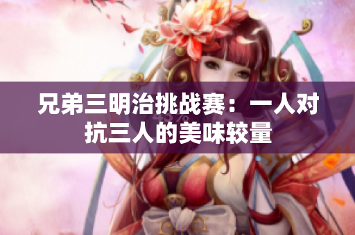 兄弟三明治挑战赛：一人对抗三人的美味较量