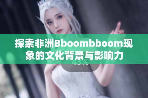 探索非洲Bboombboom现象的文化背景与影响力