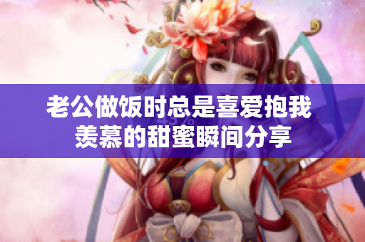 老公做饭时总是喜爱抱我 羡慕的甜蜜瞬间分享