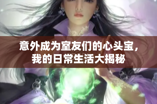 意外成为室友们的心头宝，我的日常生活大揭秘