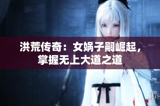 洪荒传奇：女娲子嗣崛起，掌握无上大道之道