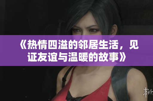 《热情四溢的邻居生活，见证友谊与温暖的故事》