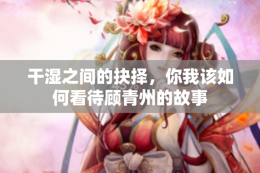 干湿之间的抉择，你我该如何看待顾青州的故事