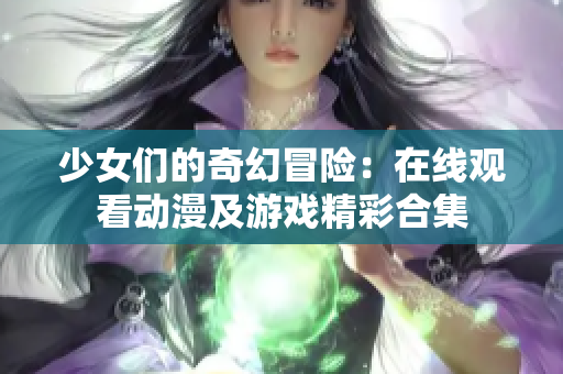 少女们的奇幻冒险：在线观看动漫及游戏精彩合集