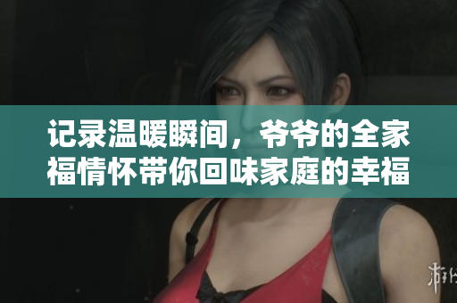 记录温暖瞬间，爷爷的全家福情怀带你回味家庭的幸福时光