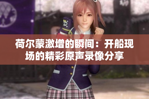 荷尔蒙激增的瞬间：开船现场的精彩原声录像分享