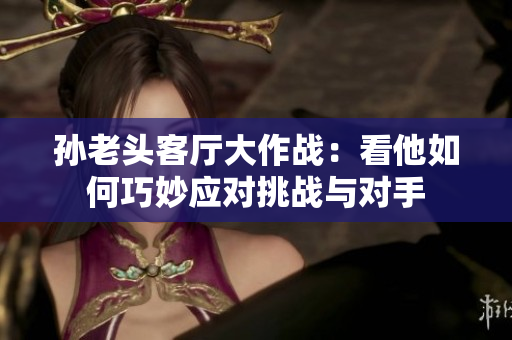 孙老头客厅大作战：看他如何巧妙应对挑战与对手